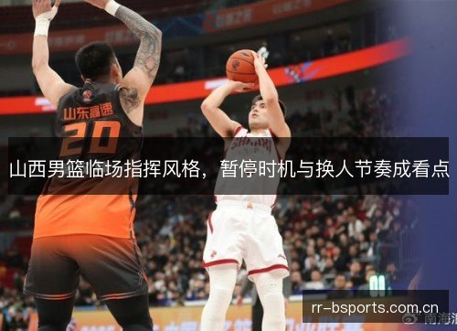 山西男篮临场指挥风格,暂停时机与换人节奏成看点 山西男篮临场指挥风格,暂停时机与换人节奏成看点