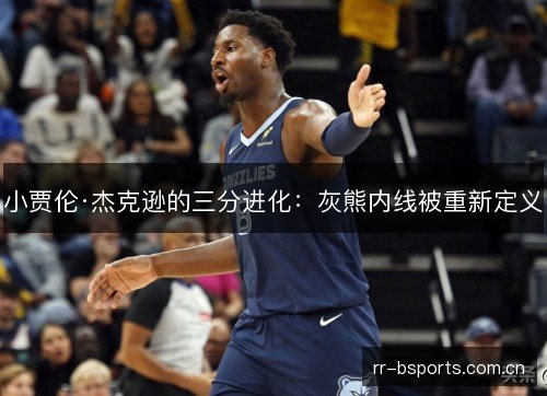 小贾伦·杰克逊的三分进化:灰熊内线被重新定义 小贾伦·杰克逊的三分进化:灰熊内线被重新定义